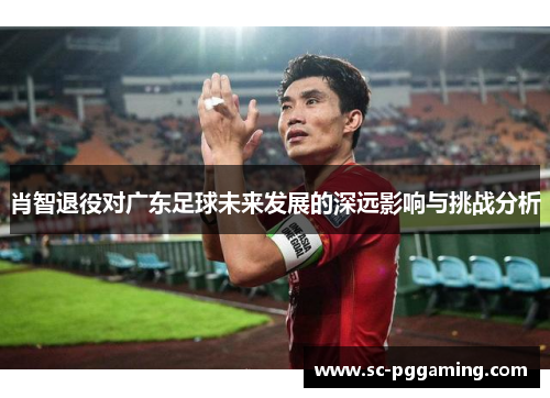 肖智退役对广东足球未来发展的深远影响与挑战分析
