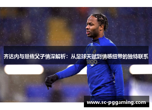 齐达内与恩佐父子情深解析：从足球天赋到情感纽带的独特联系