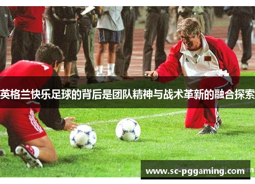 英格兰快乐足球的背后是团队精神与战术革新的融合探索