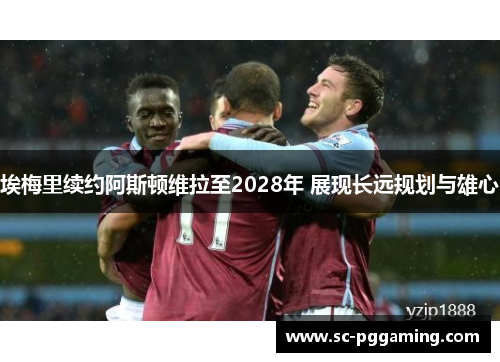 埃梅里续约阿斯顿维拉至2028年 展现长远规划与雄心